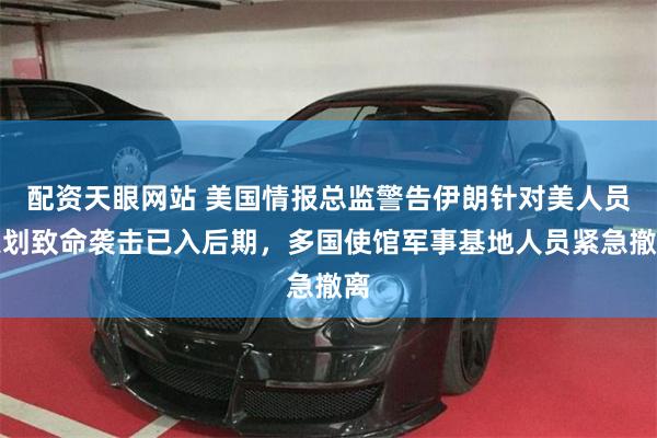 配资天眼网站 美国情报总监警告伊朗针对美人员策划致命袭击已入后期，多国使馆军事基地人员紧急撤离