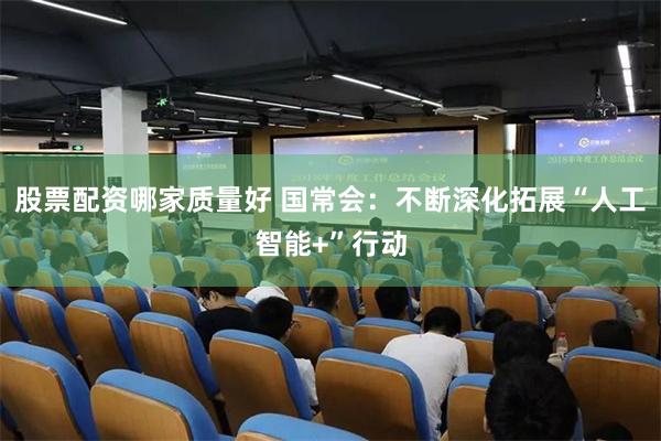 股票配资哪家质量好 国常会：不断深化拓展“人工智能+”行动